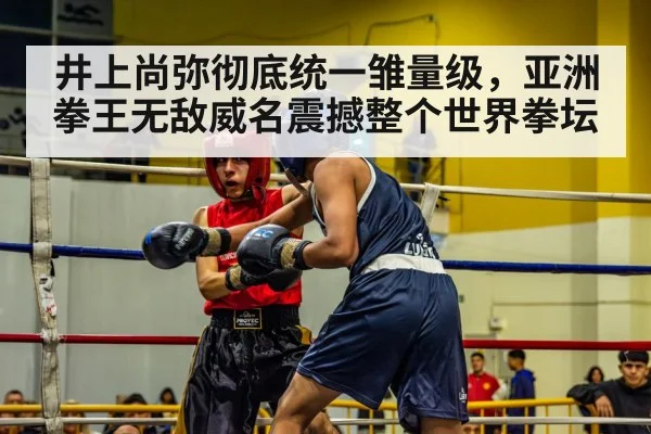 井上尚弥彻底统一雏量级,亚洲拳王无敌威名震撼整个世界拳坛